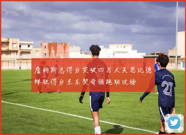詹姆斯总得分突破四万大关恩比德蝉联得分王东契奇领跑助攻榜