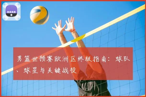 男篮世预赛欧洲区终极指南:球队、球星与关键战役