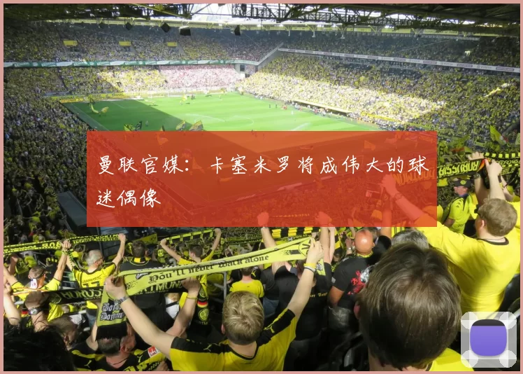 曼联官媒:卡塞米罗将成伟大的球迷偶像