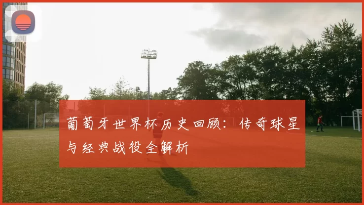 葡萄牙世界杯历史回顾:传奇球星与经典战役全解析