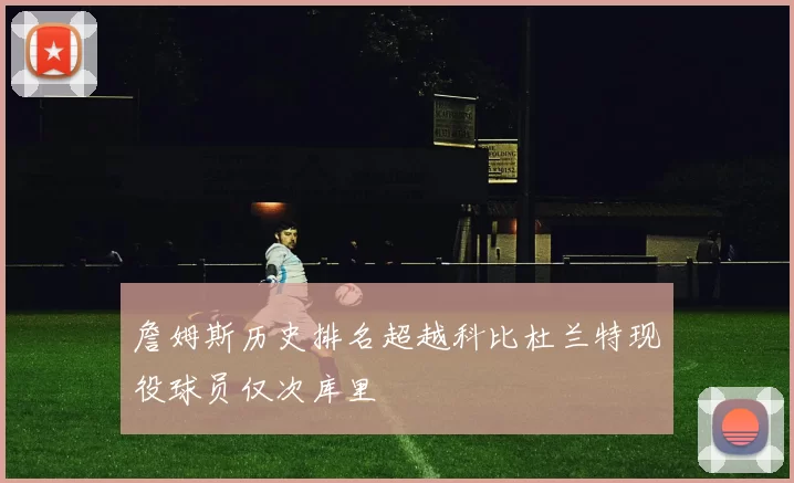 詹姆斯历史排名超越科比杜兰特现役球员仅次库里