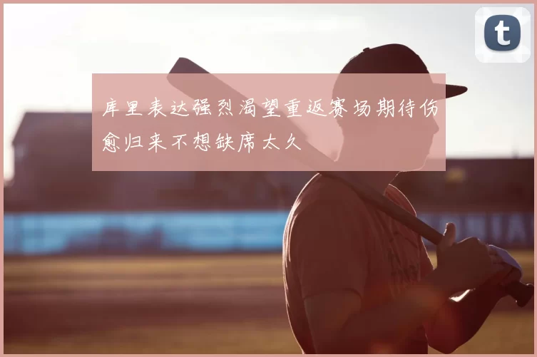 库里表达强烈渴望重返赛场期待伤愈归来不想缺席太久