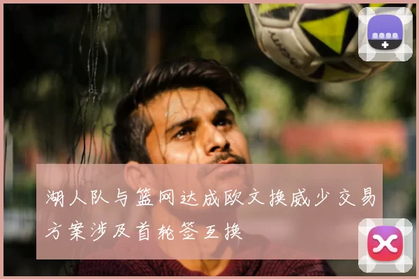 湖人队与篮网达成欧文换威少交易方案涉及首轮签互换