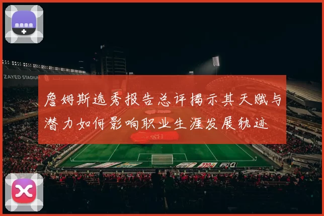 詹姆斯选秀报告总评揭示其天赋与潜力如何影响职业生涯发展轨迹