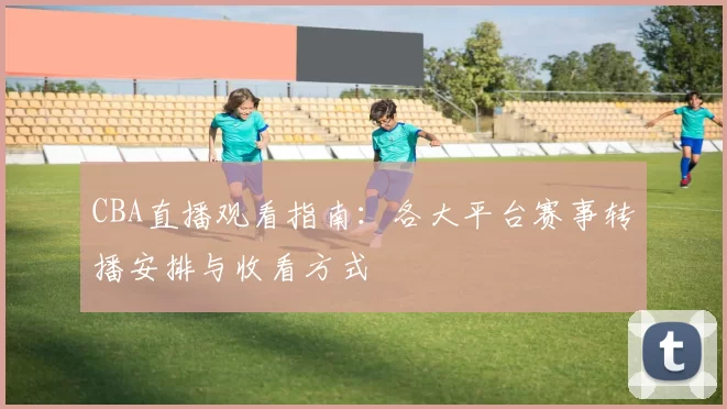 CBA直播观看指南:各大平台赛事转播安排与收看方式