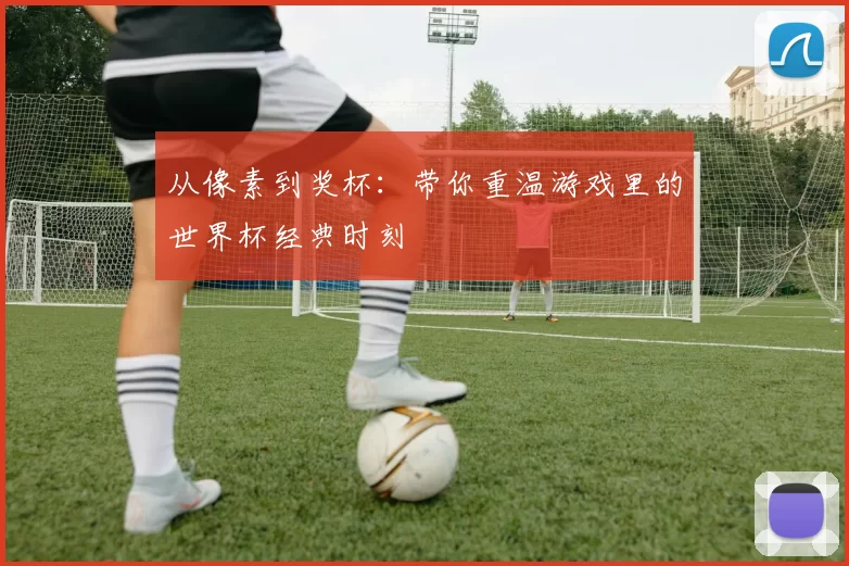 从像素到奖杯:带你重温游戏里的世界杯经典时刻
