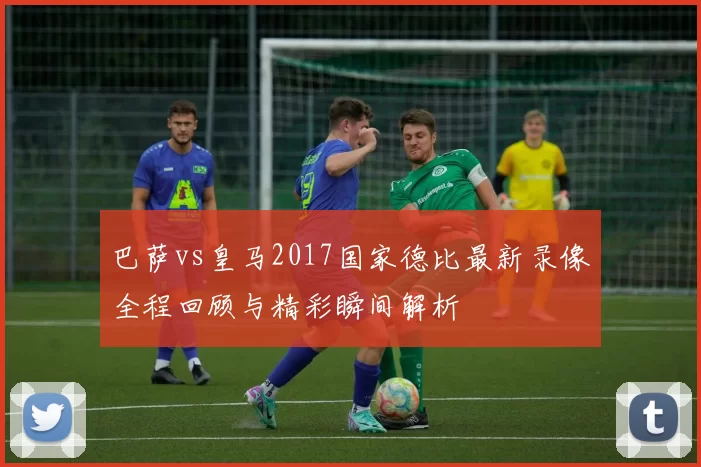 巴萨vs皇马2017国家德比最新录像全程回顾与精彩瞬间解析