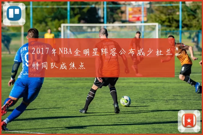 2017年NBA全明星阵容公布威少杜兰特同队成焦点
