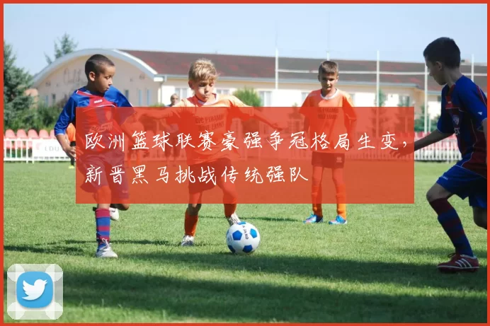 欧洲篮球联赛豪强争冠格局生变,新晋黑马挑战传统强队