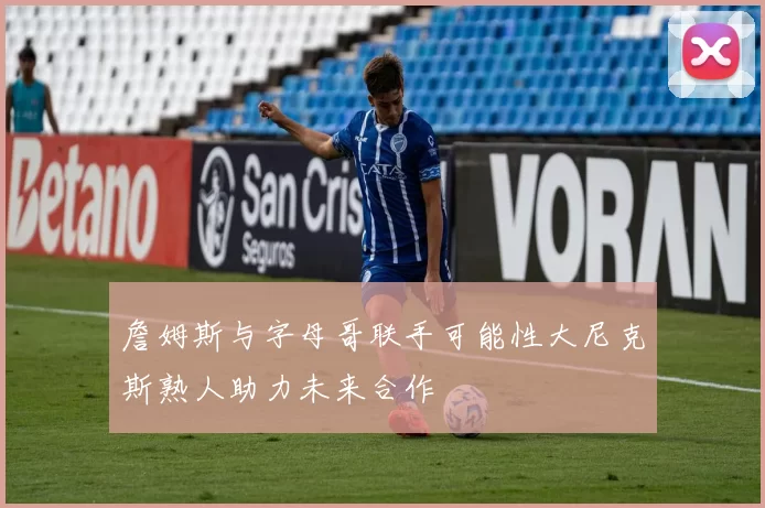 詹姆斯与字母哥联手可能性大尼克斯熟人助力未来合作