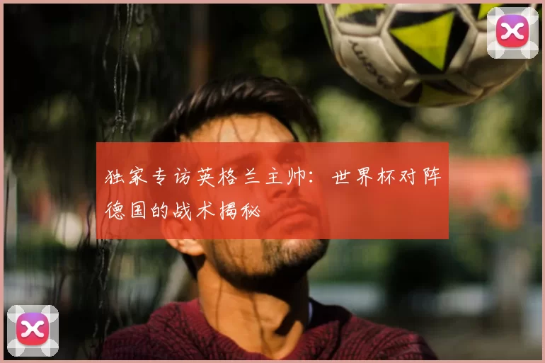 独家专访英格兰主帅:世界杯对阵德国的战术揭秘
