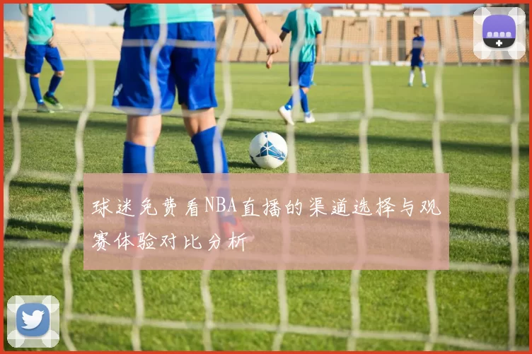 球迷免费看NBA直播的渠道选择与观赛体验对比分析