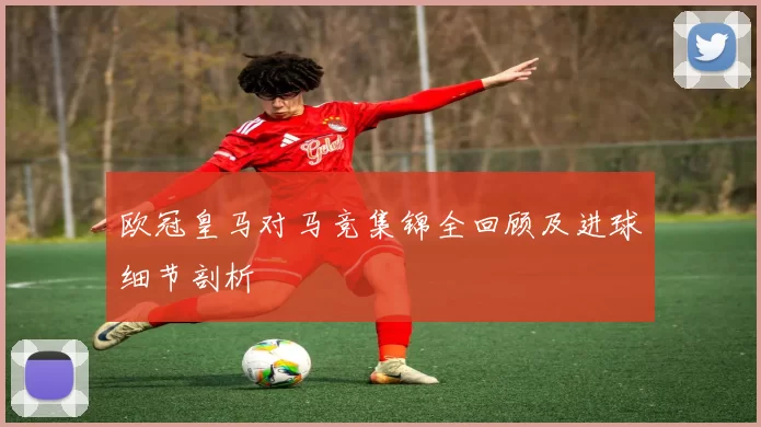 欧冠皇马对马竞集锦全回顾及进球细节剖析