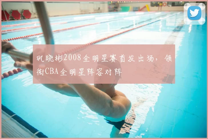 巩晓彬2008全明星赛首发出场,领衔CBA全明星阵容对阵