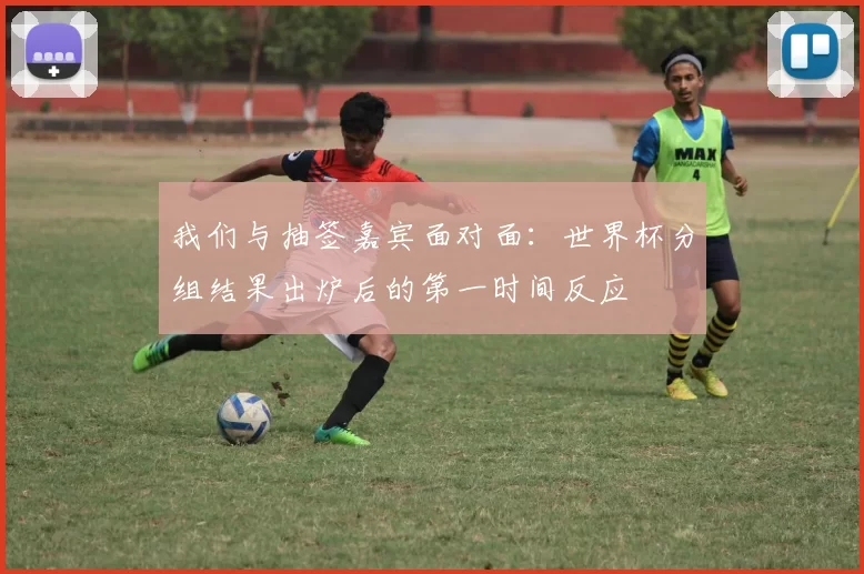 我们与抽签嘉宾面对面:世界杯分组结果出炉后的第一时间反应