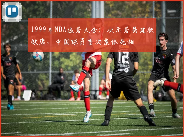 1999年NBA选秀大会:状元秀易建联缺席,中国球员首次集体亮相