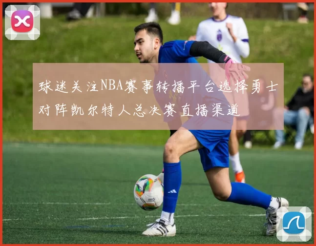 球迷关注NBA赛事转播平台选择勇士对阵凯尔特人总决赛直播渠道