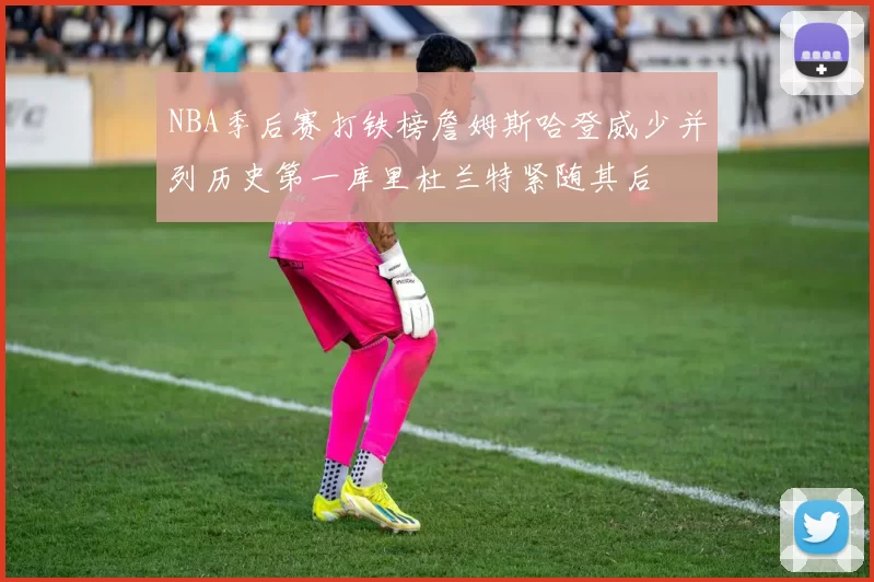 NBA季后赛打铁榜詹姆斯哈登威少并列历史第一库里杜兰特紧随其后