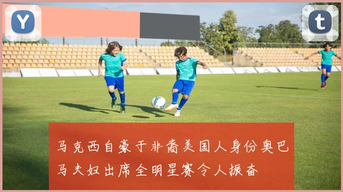 马克西自豪于非裔美国人身份奥巴马夫妇出席全明星赛令人振奋