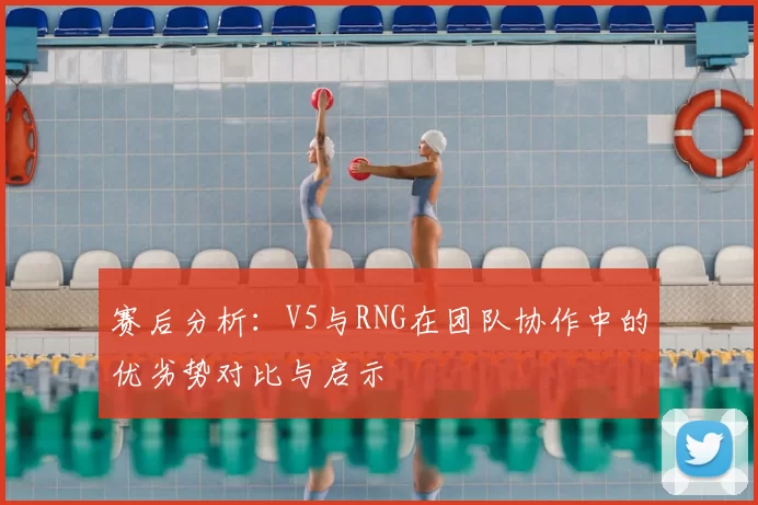 赛后分析:V5与RNG在团队协作中的优劣势对比与启示