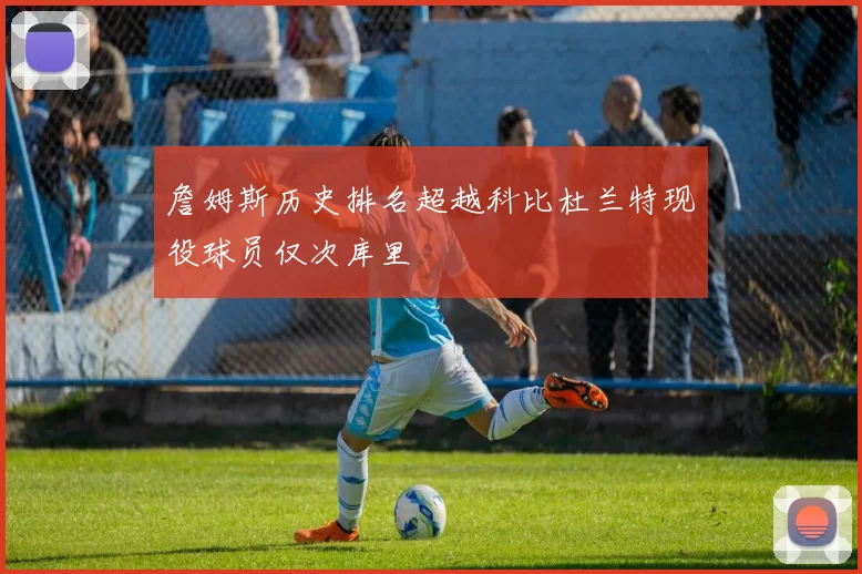 詹姆斯历史排名超越科比杜兰特现役球员仅次库里