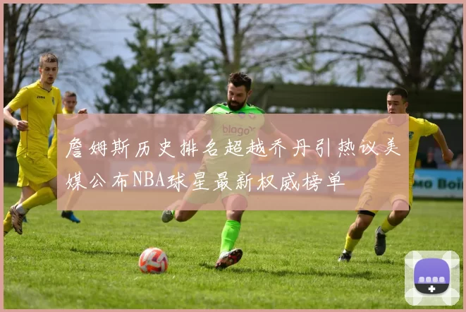 詹姆斯历史排名超越乔丹引热议美媒公布NBA球星最新权威榜单