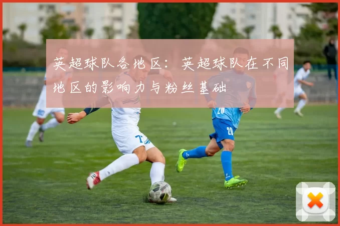 英超球队各地区:英超球队在不同地区的影响力与粉丝基础