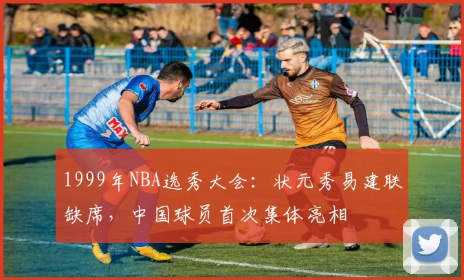 1999年NBA选秀大会:状元秀易建联缺席,中国球员首次集体亮相
