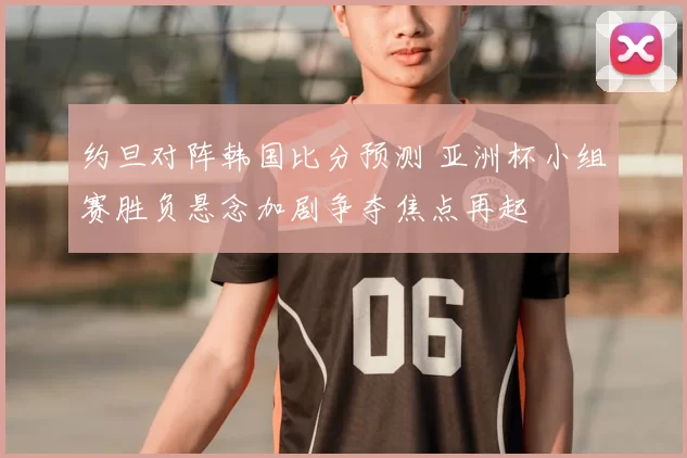 约旦对阵韩国比分预测 亚洲杯小组赛胜负悬念加剧争夺焦点再起