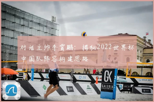 对话主帅李霄鹏:揭秘2022世界杯中国队阵容构建思路