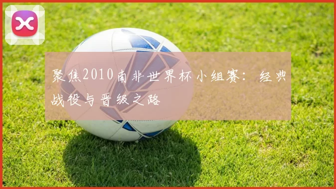 聚焦2010南非世界杯小组赛:经典战役与晋级之路
