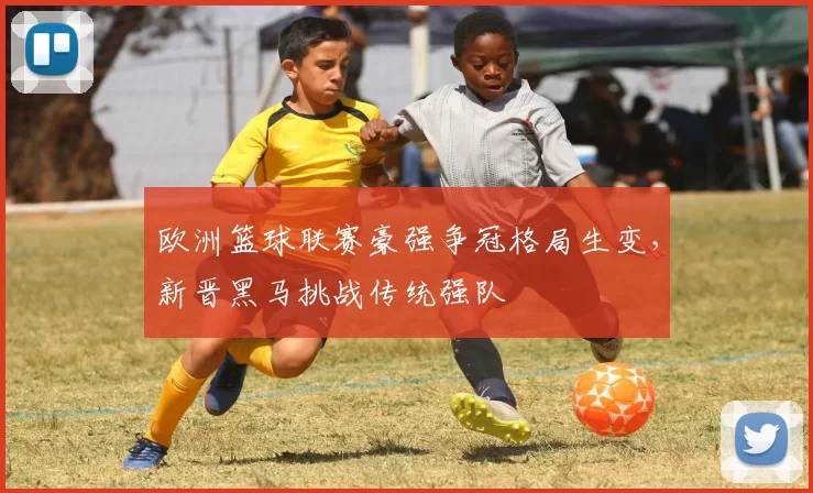欧洲篮球联赛豪强争冠格局生变,新晋黑马挑战传统强队