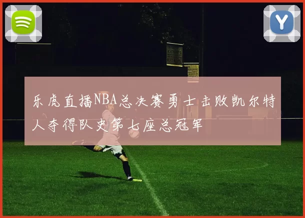 乐虎直播NBA总决赛勇士击败凯尔特人夺得队史第七座总冠军