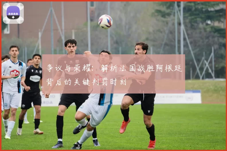 争议与荣耀:解析法国战胜阿根廷背后的关键判罚时刻