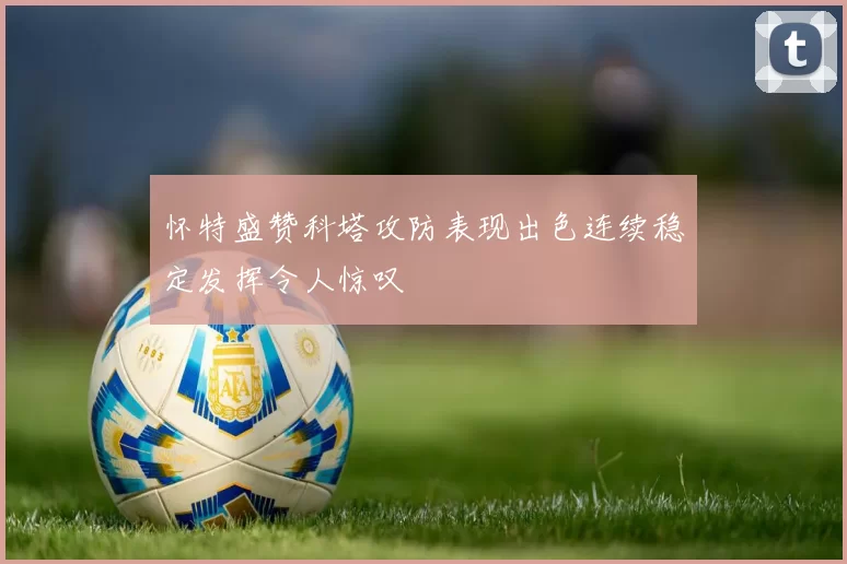 怀特盛赞科塔攻防表现出色连续稳定发挥令人惊叹