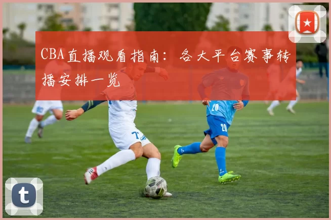 CBA直播观看指南:各大平台赛事转播安排一览