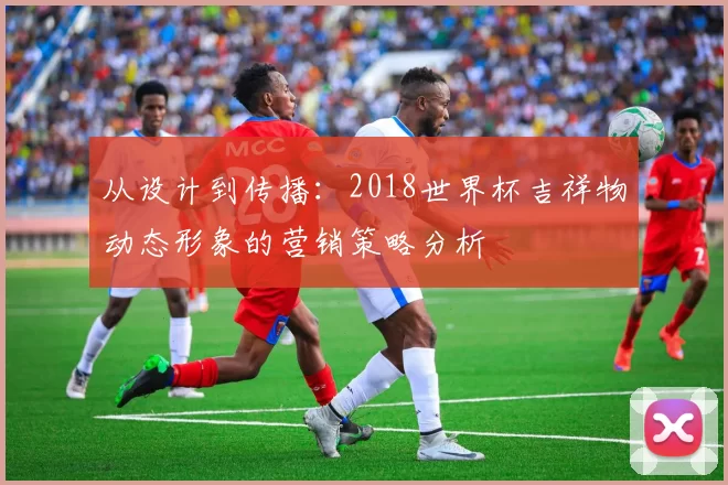 从设计到传播:2018世界杯吉祥物动态形象的营销策略分析