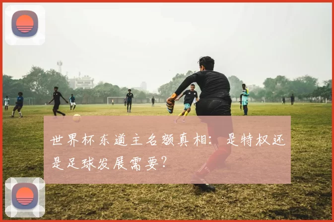 世界杯东道主名额真相:是特权还是足球发展需要?