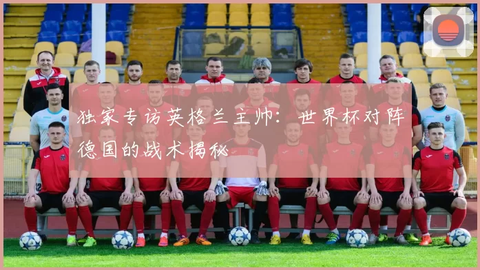 独家专访英格兰主帅:世界杯对阵德国的战术揭秘
