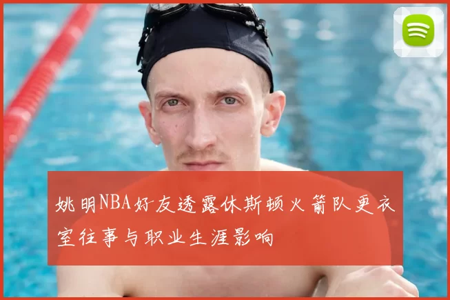 姚明NBA好友透露休斯顿火箭队更衣室往事与职业生涯影响
