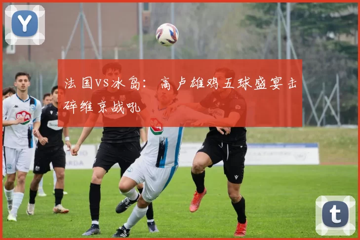 法国vs冰岛：高卢雄鸡五球盛宴击碎维京战吼