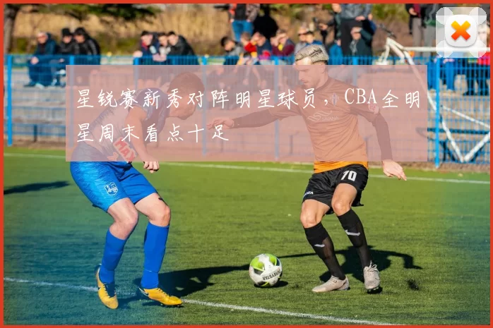 星锐赛新秀对阵明星球员,CBA全明星周末看点十足