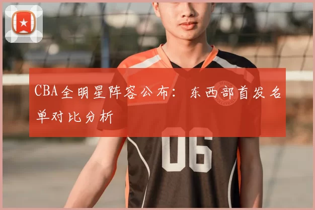 CBA全明星阵容公布:东西部首发名单对比分析