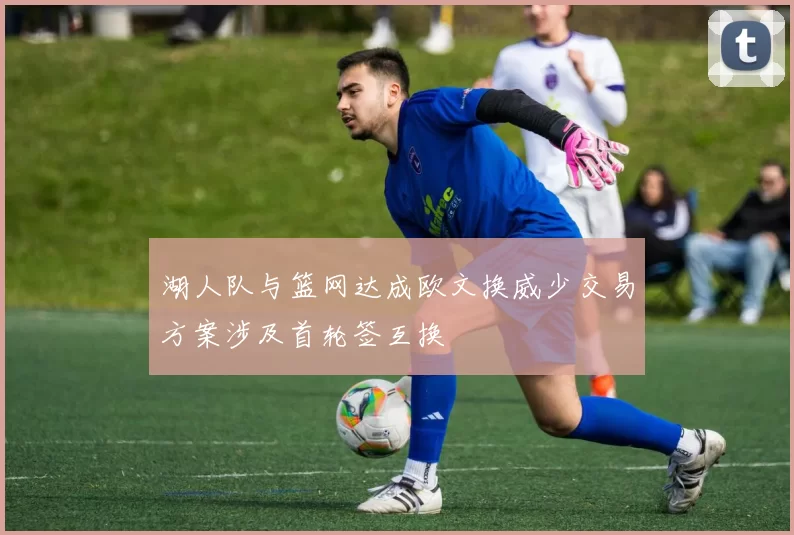 湖人队与篮网达成欧文换威少交易方案涉及首轮签互换