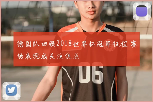 德国队回顾2018世界杯冠军征程 赛场表现成关注焦点