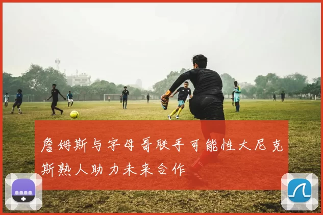 詹姆斯与字母哥联手可能性大尼克斯熟人助力未来合作