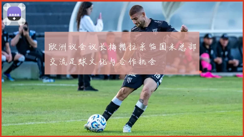 欧洲议会议长梅措拉亲临国米总部交流足球文化与合作机会