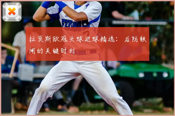 拉莫斯欧冠头球进球精选:后防铁闸的关键时刻