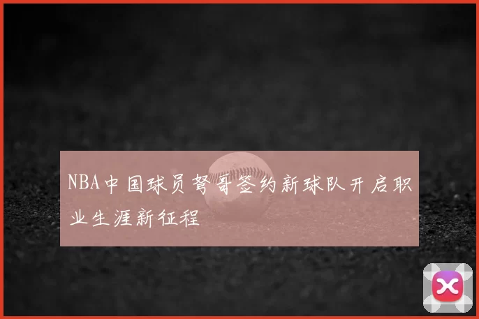NBA中国球员弩哥签约新球队开启职业生涯新征程