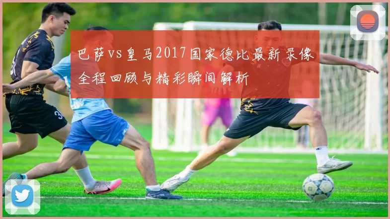 巴萨vs皇马2017国家德比最新录像全程回顾与精彩瞬间解析